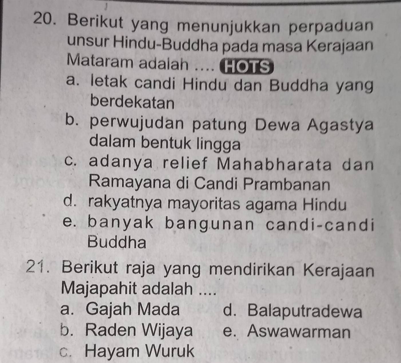 Berikut yang menunjukkan perpaduan
unsur Hindu-Buddha pada masa Kerajaan
Mataram adalah .... HOTS
a. letak candi Hindu dan Buddha yang
berdekatan
b. perwujudan patung Dewa Agastya
dalam bentuk lingga
c. adanya relief Mahabharata dan
Ramayana di Candi Prambanan
d. rakyatnya mayoritas agama Hindu
e. banyak bangunan candi-candi
Buddha
21. Berikut raja yang mendirikan Kerajaan
Majapahit adalah ....
a. Gajah Mada d. Balaputradewa
b. Raden Wijaya e. Aswawarman
c. Hayam Wuruk