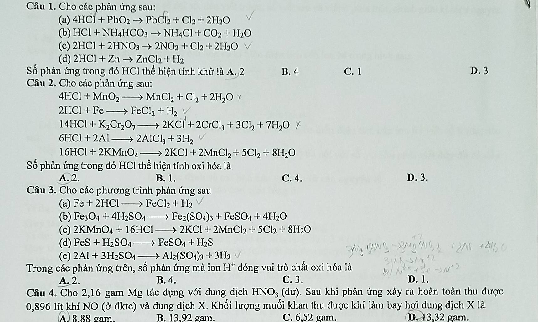 Cho các phản ứng sau:
(a) 4HCl+PbO_2to PbCl_2+Cl_2+2H_2O
(b) HCl+NH_4HCO_3to NH_4Cl+CO_2+H_2O
(c) 2HCl+2HNO_3to 2NO_2+Cl_2+2H_2O
(d) 2HCl+Znto ZnCl_2+H_2
Số phản ứng trong đó HCl thể hiện tính khử là A. 2 B. 4 C. 1 D. 3
Câu 2. Cho các phản ứng sau:
4HCl+MnO_2to MnCl_2+Cl_2+2H_2O
2HCl+Feto FeCl_2+H_2
14HCl+K_2Cr_2O_7to 2KCl+2CrCl_3+3Cl_2+7H_2O
6HCl+2Alto 2AlCl_3+3H_2
16HCl+2KMnO_4to 2KCl+2MnCl_2+5Cl_2+8H_2O
Số phản ứng trong đó HCl thể hiện tính oxi hóa là
A. 2. B. 1. C. 4. D. 3.
Câu 3. Cho các phương trình phản ứng sau
(a) Fe+2HClto FeCl_2+H_2
(b) Fe_3O_4+4H_2SO_4to Fe_2(SO_4)_3+FeSO_4+4H_2O
(c) 2KMnO_4+16HClto 2KCl+2MnCl_2+5Cl_2+8H_2O
(d) FeS+H_2SO_4to FeSO_4+H_2S
(e) 2Al+3H_2SO_4to Al_2(SO_4)_3+3H_2
Trong các phản ứng trên, số phản ứng mà ion H^+ đóng vai trò chất oxi hóa là
A. 2. B. 4. C. 3. D. 1.
Câu 4. Cho 2,16 gam Mg tác dụng với dung dịch HNO_3(du) 0. Sau khi phản ứng xảy ra hoàn toàn thu được
0,896 lít khí NO (ở đktc) và dung dịch X. Khối lượng muối khan thu được khi làm bay hơi dung dịch X là
A. 8.88 gam. B. 13,92 gam. C. 6,52 gam. D. 13,32 gam.