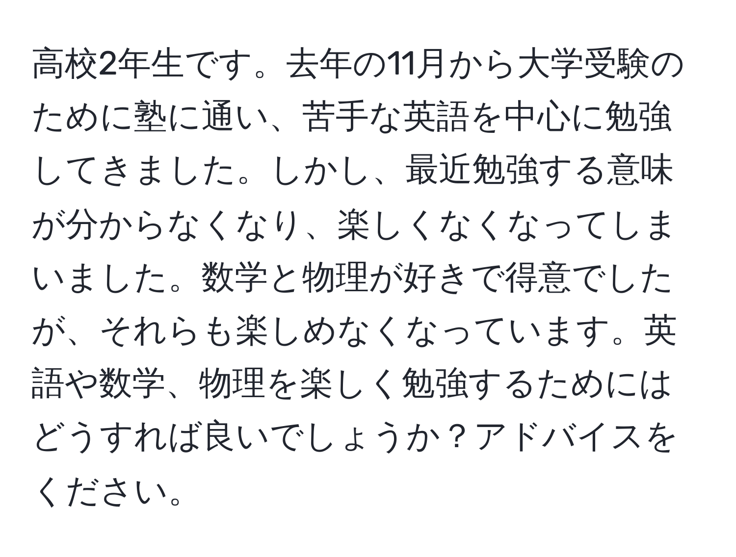 高校2年生です。去年の11月から大学受験のために塾に通い、苦手な英語を中心に勉強してきました。しかし、最近勉強する意味が分からなくなり、楽しくなくなってしまいました。数学と物理が好きで得意でしたが、それらも楽しめなくなっています。英語や数学、物理を楽しく勉強するためにはどうすれば良いでしょうか？アドバイスをください。