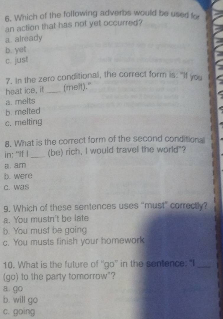 Which of the following adverbs would be used for
an action that has not yet occurred?
a. already
b. yet
c. just
7. In the zero conditional, the correct form is: "If you
heat ice, it _(melt).”
a. melts
b. melted
c. melting
8. What is the correct form of the second conditional
in: “If I _(be) rich, I would travel the world"?
a. am
b. were
c. was
9. Which of these sentences uses “must” correctly?
a. You mustn't be late
b. You must be going
c. You musts finish your homework
10. What is the future of “go” in the sentence: “I_
(go) to the party tomorrow"?
a. go
b. will go
c. going