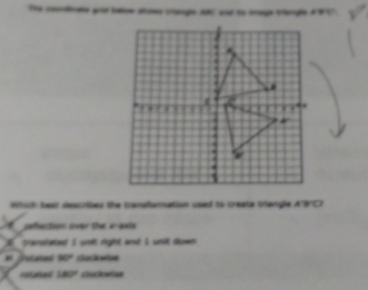 The coordnate aod batow shos trienge alC and to sege triengle a 9 C7.
Which bear descrises the transfonmation used to create triangle A'B'C'
reflection over the x-axis
I pransiated I unit right and I unil down
aed 90° Gockwise
roated 180° Cocoetas