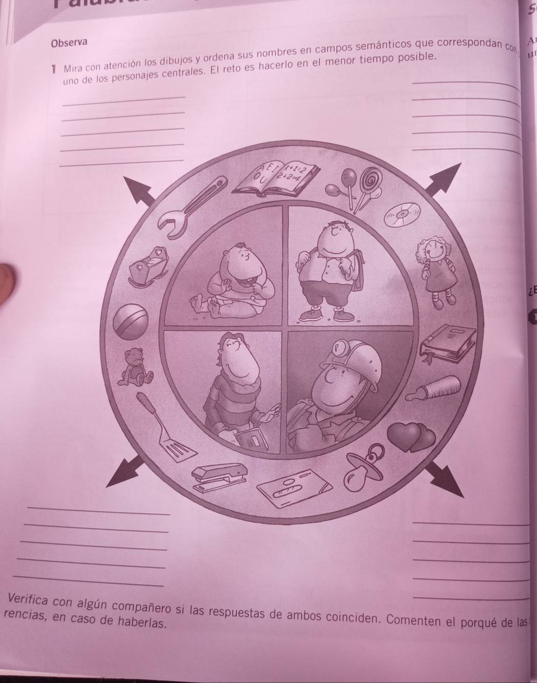 Observa A 
Mira con atención los dibujos y ordena sus nombres en campos semánticos que correspondan con 
uno de los personajes centrales. El reto es hacerlo en el menor tiempo posible. 
u 
_ 
_ 
_ 
_ 
_ 
_ 
_ 
_ 
_ 
_ 
_ 
_ 
_ 
_ 
Verifica con algún compañero si las respuestas de ambos coinciden. Comenten el porqué de las 
rencias, en caso de haberlas.