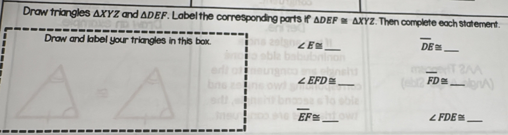 Draw triangles △ XYZ and △ DEF. Label the corresponding parts if △ DEF≌ △ XYZ. Then complete each statement. 
Draw and label your triangles in this box. 
_ ∠ E≌
overline DE≌ _
∠ EFD≌ _
overline FD≌ _
overline EF≌ _
∠ FDE≌ _