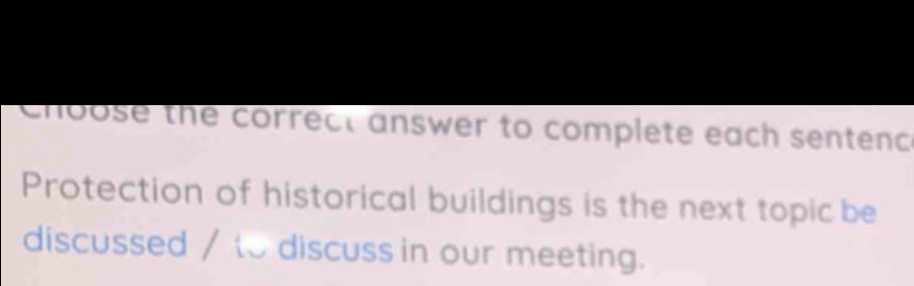 choose the correct answer to complete each sentenc 
Protection of historical buildings is the next topic be 
discussed / to discuss in our meeting.