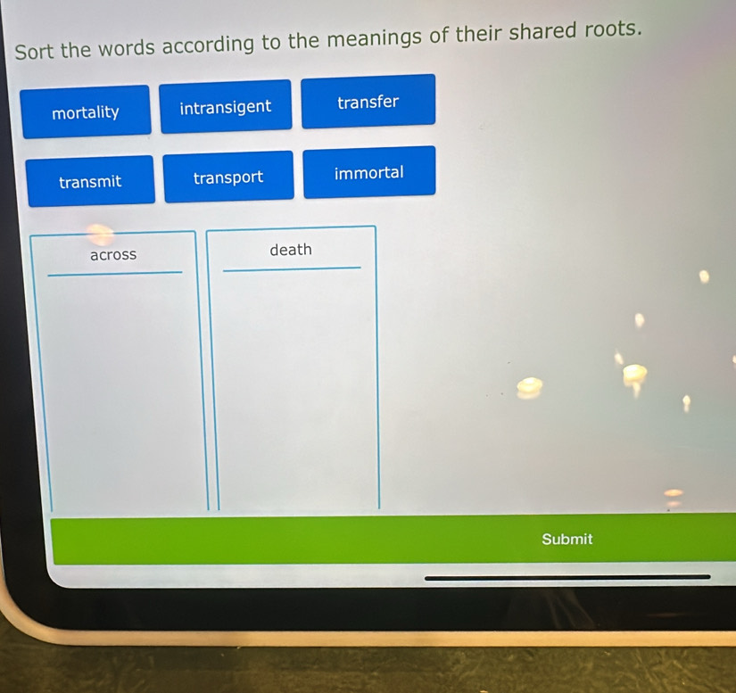 Sort the words according to the meanings of their shared roots.
mortality intransigent transfer
transmit transport immortal
across death
Submit