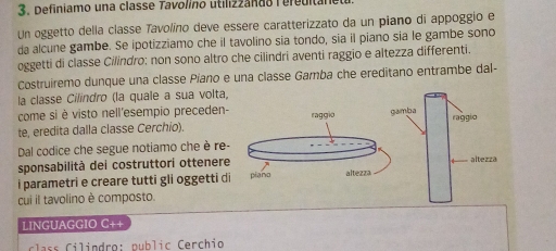 Definiamo una classe Tavolino utilizzando Tereuitane 
Un oggetto della classe Tavolino deve essere caratterizzato da un piano di appoggio e 
da alcune gambe. Se ipotizziamo che il tavolino sia tondo, sia il piano sia le gambe sono 
oggetti di classe Cilindro: non sono altro che cilindri aventi raggio e altezza differenti. 
Costruiremo dunque una classe Piano e una classe Gamba che ereditano entrambe dal- 
la classe Cilindro (la quale a sua volta, 
come si è visto nell'esempio preceden- 
te, eredita dalla classe Cerchio). raggio 
Dal codice che segue notiamo che è re- 
sponsabilità dei costruttori ottenere 
i parametri e creare tutti gli oggetti di piano altezza 
cui il tavolino è composto. 
LINGUAGGIO C++ 
s C i ndro : p u b l i c erchio