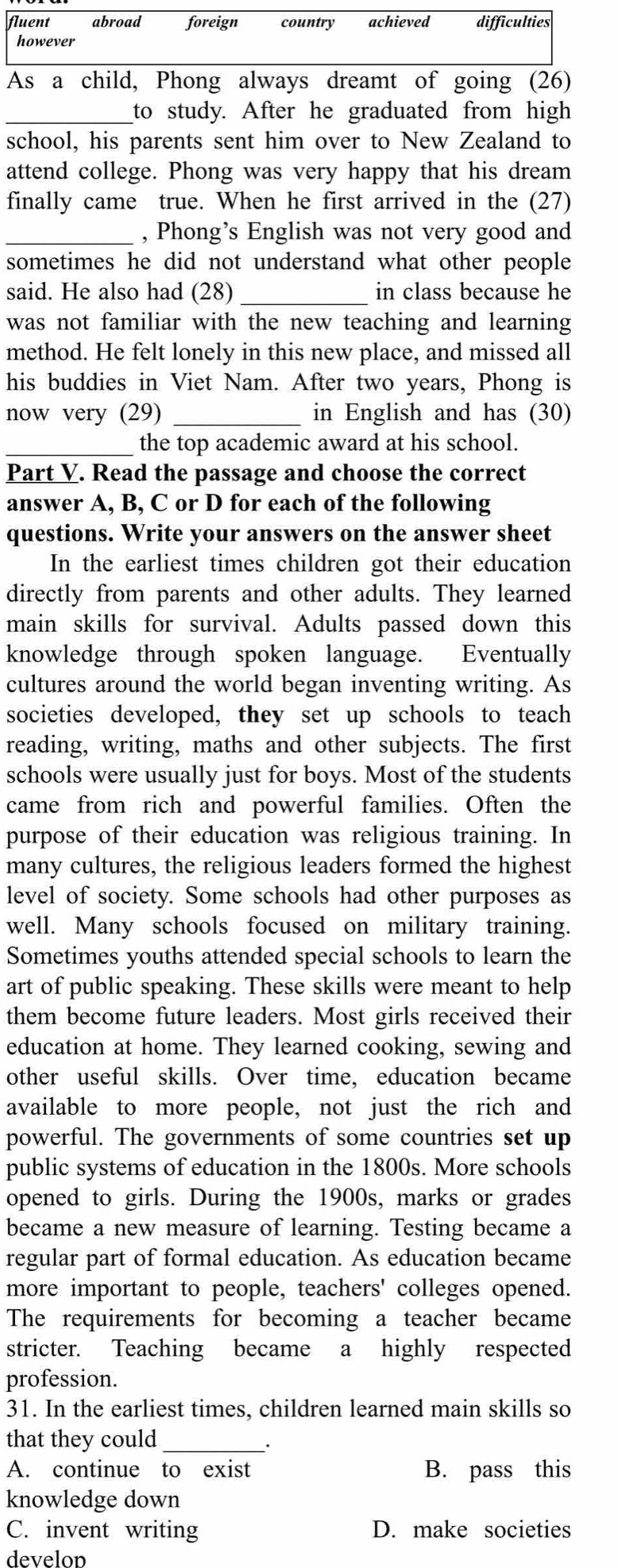 fluent abroad foreign country achieved difficulties
however
As a child, Phong always dreamt of going (26)
_to study. After he graduated from high
school, his parents sent him over to New Zealand to
attend college. Phong was very happy that his dream
finally came true. When he first arrived in the (27)
_, Phong’s English was not very good and
sometimes he did not understand what other people
said. He also had (28) _in class because he
was not familiar with the new teaching and learning
method. He felt lonely in this new place, and missed all
his buddies in Viet Nam. After two years, Phong is
now very (29) _in English and has (30)
_the top academic award at his school.
Part V. Read the passage and choose the correct
answer A, B, C or D for each of the following
questions. Write your answers on the answer sheet
In the earliest times children got their education
directly from parents and other adults. They learned
main skills for survival. Adults passed down this
knowledge through spoken language. Eventually
cultures around the world began inventing writing. As
societies developed, they set up schools to teach
reading, writing, maths and other subjects. The first
schools were usually just for boys. Most of the students
came from rich and powerful families. Often the
purpose of their education was religious training. In
many cultures, the religious leaders formed the highest
level of society. Some schools had other purposes as
well. Many schools focused on military training.
Sometimes youths attended special schools to learn the
art of public speaking. These skills were meant to help
them become future leaders. Most girls received their
education at home. They learned cooking, sewing and
other useful skills. Over time, education became
available to more people, not just the rich and
powerful. The governments of some countries set up
public systems of education in the 1800s. More schools
opened to girls. During the 1900s, marks or grades
became a new measure of learning. Testing became a
regular part of formal education. As education became
more important to people, teachers' colleges opened.
The requirements for becoming a teacher became
stricter. Teaching became a highly respected
profession.
31. In the earliest times, children learned main skills so
that they could_
.
A. continue to exist B. pass this
knowledge down
C. invent writing D. make societies
develon