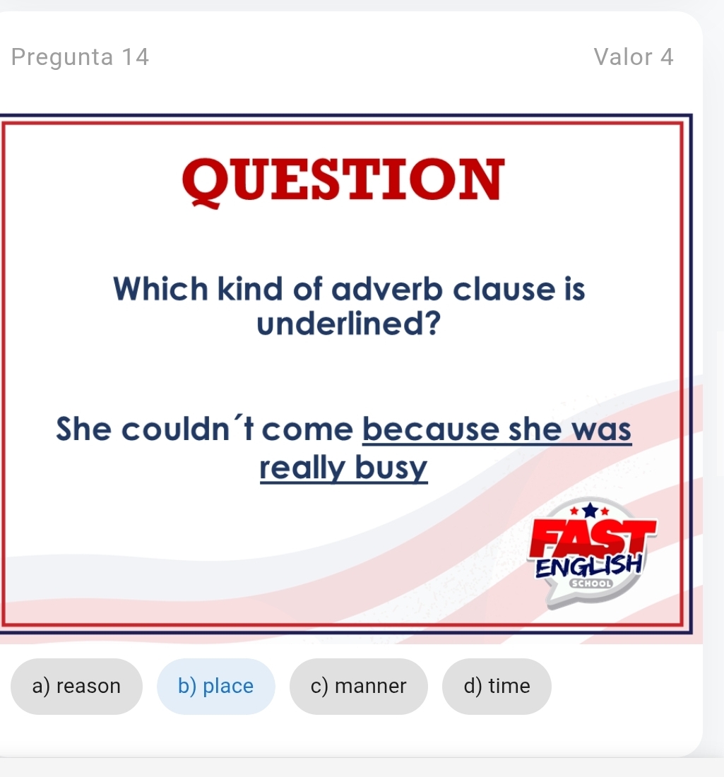 Pregunta 14 Valor 4
QUESTION
Which kind of adverb clause is
underlined?
She couldn't come because she was
really busy
a
ENGLISH
SCHOOL
a) reason b) place c) manner d) time