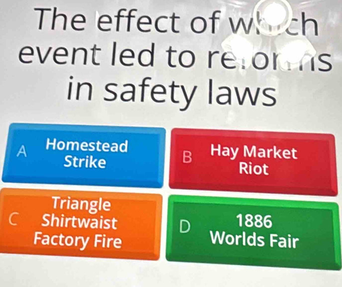 The effect of which
event led to retor s
in safety laws
A Homestead
B Hay Market
Strike Riot
Triangle
C Shirtwaist D 1886
Factory Fire
Worlds Fair