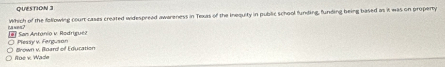 Which of the following court cases created widespread awareness in Texas of the inequity in public school funding, funding being based as it was on property
taxes?
* San Antonio v. Rodriguez
Plessy v. Ferguson
Brown v. Board of Education
Roe v. Wade