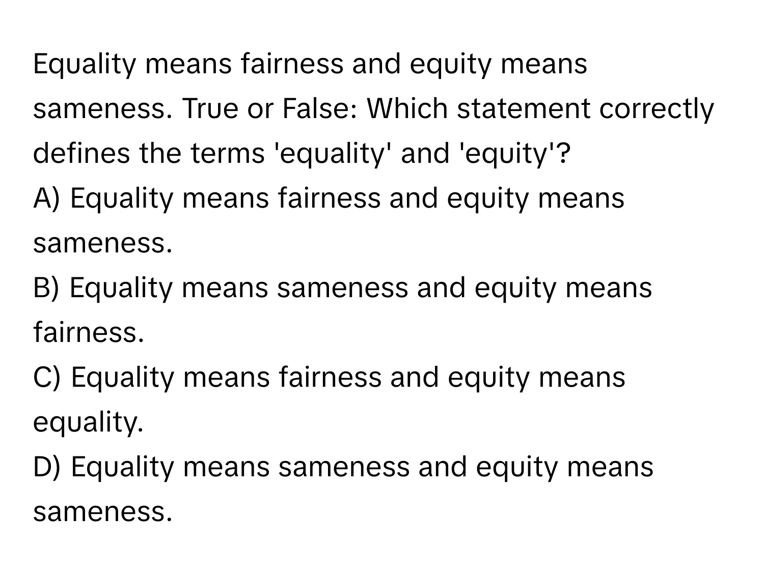 Equality means fairness and equity means sameness. True or False: Which statement correctly defines the terms 'equality' and 'equity'?
A) Equality means fairness and equity means sameness.
B) Equality means sameness and equity means fairness.
C) Equality means fairness and equity means equality.
D) Equality means sameness and equity means sameness.