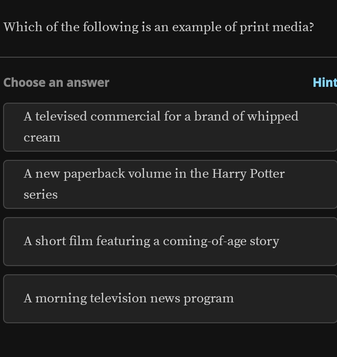 Which of the following is an example of print media?
Choose an answer Hint
A televised commercial for a brand of whipped
cream
A new paperback volume in the Harry Potter
series
A short film featuring a coming-of-age story
A morning television news program