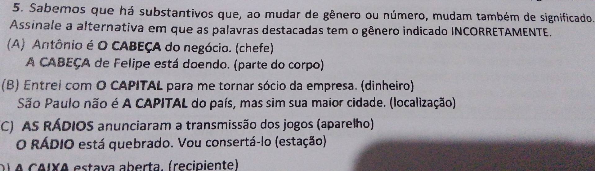 Sabemos que há substantivos que, ao mudar de gênero ou número, mudam também de significado.
Assinale a alternativa em que as palavras destacadas tem o gênero indicado INCORRETAMENTE.
(A) Antônio é O CABEÇA do negócio. (chefe)
A CABEÇA de Felipe está doendo. (parte do corpo)
(B) Entrei com O CAPITAL para me tornar sócio da empresa. (dinheiro)
São Paulo não é A CAPITAL do país, mas sim sua maior cidade. (localização)
(C) AS RÁDIOS anunciaram a transmissão dos jogos (aparelho)
O RÁDIO está quebrado. Vou consertá-lo (estação)
D) A CAIXA estava aberta. (recipiente)