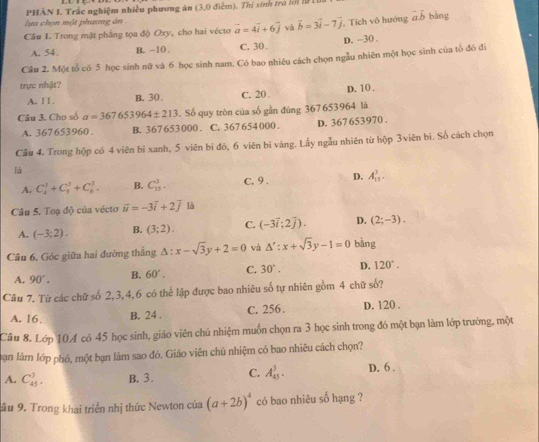 PHÀN L Trắc nghiệm nhiều phương án (3,0 điểm). Thị sinh tra lới l 
lựa chọn một phương án  .
Câu 1. Trong mặt phẳng tọa độ Oxy, cho hai véctơ vector a=4vector i+6vector j và vector b=3vector i-7vector j Tích vô hướng vector a.vector b bǎng
A. 54 . B. -10 . C. 30 . D. -30 .
Câu 2. Một tổ có 5 học sinh nữ và 6 học sinh nam. Có bao nhiêu cách chọn ngẫu nhiên một học sinh của tổ đó đi
trực nhật?
A. 11. B. 30 . C. 20 . D. 10 .
Câu 3. Cho số a=367653964± 213. Số quy tròn của số gần đúng 367653964 là
A. 367653960 . B. 367653000 . C. 367 654 000 . D. 367 653970 .
Câu 4. Trong hộp có 4 viên bi xanh, 5 viên bi đỏ, 6 viên bi vàng. Lấy ngẫu nhiên từ hộp 3viên bi. Số cách chọn
là
D.
A. C_4^(3+C_5^3+C_6^3. B. C_(15)^3. C. 9. A_(15)^3.
Câu 5. Toạ độ của véctơ vector u)=-3vector i+2vector j là
A. (-3;2).
B. (3;2).
C. (-3vector i;2vector j). D. (2;-3).
Câu 6. Góc giữa hai đường thắng △ :x-sqrt(3)y+2=0 và △ ':x+sqrt(3)y-1=0 bằng
A. 90°.
B. 60°. C. 30°.
D. 120°.
Câu 7. Từ các chữ số 2,3,4,6 có thể lập được bao nhiêu số tự nhiên gồm 4 chữ số?
A. 16. B. 24 . C. 256 . D. 120 .
Câu 8. Lớp 10A có 45 học sinh, giáo viên chủ nhiệm muốn chọn ra 3 học sinh trong đó một bạn làm lớp trưởng, một
bàn làm lớp phó, một bạn làm sao đỏ. Giáo viên chủ nhiệm có bao nhiêu cách chọn?
C. A_(45)^3.
A. C_(45)^3. B. 3. D. 6 .
âu 9. Trong khai triển nhị thức Newton của (a+2b)^4 có bao nhiêu số hạng ?