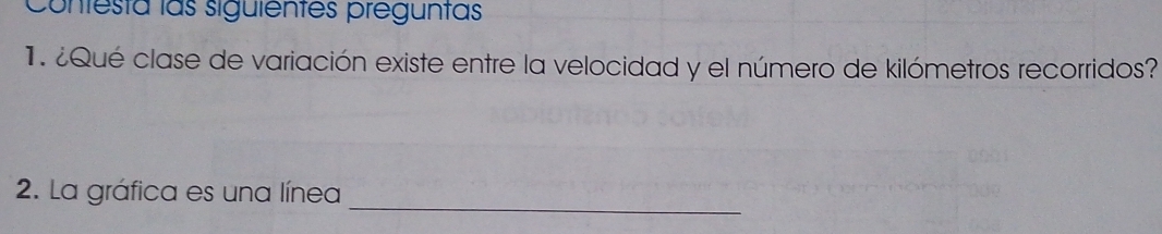 Contesta las siguientes preguntas 
1. ¿Qué clase de variación existe entre la velocidad y el número de kilómetros recorridos? 
2. La gráfica es una línea 
_