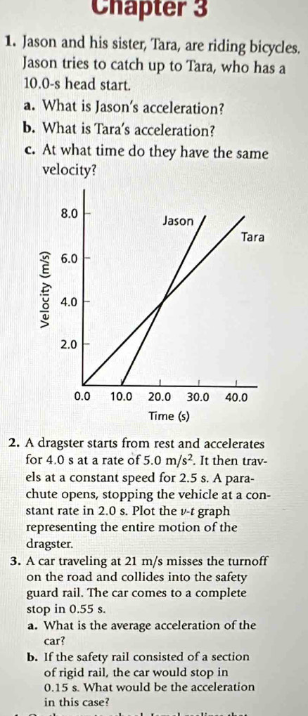 Chapter 3 
1. Jason and his sister, Tara, are riding bicycles. 
Jason tries to catch up to Tara, who has a
10.0-s head start. 
a. What is Jason's acceleration? 
b. What is Tara's acceleration? 
c. At what time do they have the same 
velocity? 
2. A dragster starts from rest and accelerates 
for 4.0 s at a rate of 5.0m/s^2. It then trav- 
els at a constant speed for 2.5 s. A para- 
chute opens, stopping the vehicle at a con- 
stant rate in 2.0 s. Plot the v-t graph 
representing the entire motion of the 
dragster. 
3. A car traveling at 21 m/s misses the turnoff 
on the road and collides into the safety 
guard rail. The car comes to a complete 
stop in 0.55 s. 
a. What is the average acceleration of the 
car? 
b. If the safety rail consisted of a section 
of rigid rail, the car would stop in
0.15 s. What would be the acceleration 
in this case?