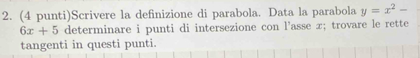 (4 punti)Scrivere la definizione di parabola. Data la parabola y=x^2-
6x+5 determinare i punti di intersezione con l’asse x; trovare le rette 
tangenti in questi punti.