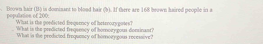 Brown hair (B) is dominant to blond hair (b). If there are 168 brown haired people in a 
population of 200 : 
What is the predicted frequency of heterozygotes? 
What is the predicted frequency of homozygous dominant? 
What is the predicted frequency of homozygous recessive?