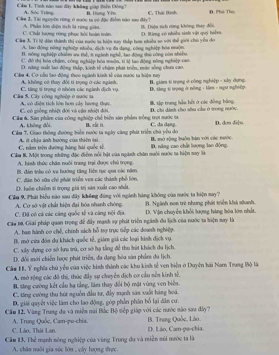 Tinh nào sau đây không giáp Biển Đông?
A. Sóc Trăng. B. Hưng Yên. C. Thái Bình. D. Phú Thọ.
Cầu 2. Tài nguyên rừng ở nước ta có đặc điểm nào sau đây?
A. Phần lớn diện tích là rừng giàu. B. Diện tích rừng không thay đổi.
C. Chất lượng rừng phục hồi hoàn toàn. D. Rừng có nhiều sinh vật quý hiểm.
Câu 3. Tỉ lệ dân thành thị của nước ta hiện nay thấp hơn nhiều so với thế giới chủ yếu do
A. lao động nông nghiệp nhiều, dịch vụ đa dạng, công nghiệp hóa muộn.
B. nông nghiệp chiếm ưu thế, ít ngành nghề, lao động thủ công còn nhiều.
C. đô thị hóa chậm, công nghiệp hóa muộn, tỉ lệ lao động nông nghiệp cao.
D. năng suất lao động thấp, kinh tế chậm phát triển, mức sống chưa cao.
Câu 4. Cơ cấu lao động theo ngành kinh tế của nước ta hiện nay
A. không có thay đổi tỉ trọng ở các ngành. B. giảm tỉ trọng ở công nghiệp - xây dựng.
C. tăng tỉ trọng ở nhóm các ngành dịch vụ. D. tăng tỉ trọng ở nông - lâm - ngư nghiệp.
Câu 5. Cây công nghiệp ở nước ta
A. có diện tích lớn hơn cây lương thực. B. tập trung hầu hết ở các đồng bằng.
C. có giống nhiệt đới và cận nhiệt đới. D. chỉ dành cho nhu cầu ở trong nước.
Câu 6. Sản phầm của công nghiệp chế biến sản phẩm trồng trọt nước ta
A. không đổi. B. rất ít. C. đa dạng. D. đơn điệu.
Câu 7. Giao thông đường biển nước ta ngày cảng phát triển chủ yếu do
A. ít chịu ảnh hưởng của thiên tai. B. mở rộng buôn bán với các nước.
C. nằm trên đường hàng hải quốc tế. D. nâng cao chất lượng lao động.
Câu 8. Một trong những đặc điểm nổi bật của ngành chăn nuôi nước ta hiện nay là
A. hình thức chăn nuôi trang trại được chú trọng.
B. đàn trâu có xu hướng tăng liên tục qua các năm.
C. đàn bò sữa chỉ phát triển ven các thành phố lớn.
D. luôn chiếm tỉ trọng giá trị sản xuất cao nhất.
Câu 9. Phát biểu nào sau đây không đúng với ngành hàng không của nước ta hiện nay?
A. Cơ sở vật chất hiện đại hóa nhanh chóng. B. Ngành non trẻ nhưng phát triển khá nhanh.
C. Đã có cả các cảng quốc tế và cảng nội địa. D. Vận chuyển khối lượng hàng hóa lớn nhất.
Câu 10. Giải pháp quan trọng để đầy mạnh sự phát triển ngành du lịch của nước ta hiện nay là
A. ban hành cơ chế, chính sách hỗ trợ trực tiếp các doanh nghiệp.
B. mở cửa đón du khách quốc tế, giảm giá các loại hình dịch vụ.
C. xây dựng cơ sở lưu trú, cơ sở hạ tầng để thu hút khách du lịch.
D. đổi mới chiến lược phát triển, đa dạng hóa sản phẩm du lịch.
Câu 11. Ý nghĩa chủ yếu của việc hình thành các khu kinh tế ven biển ở Duyên hải Nam Trung Bộ là
A. mở rộng các đô thị, thúc đầy sự chuyển dịch cơ cấu nền kinh tế.
B. tăng cường kết cấu hạ tầng, làm thay đổi bộ mặt vùng ven biển.
C. tăng cường thu hút nguồn đầu tư, đầy mạnh sản xuất hàng hoá.
D. giải quyết việc làm cho lao động, góp phần phân bố lại dân cư.
Câu 12. Vùng Trung du và miền núi Bắc Bộ tiếp giáp với các nước nào sau đây?
A. Trung Quốc, Cam-pu-chia. B. Trung Quốc, Lào.
C. Lào, Thái Lan. D. Lào, Cam-pu-chia.
Câu 13. Thể mạnh nông nghiệp của vùng Trung du và miền núi nước ta là
A. chăn nuôi gia súc lớn , cây lượng thực.