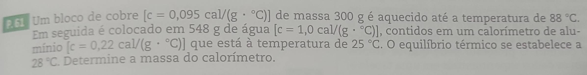 261 Um bloco de cobre [c=0,095cal/(g·°C)] de massa 300 g é aquecido até a temperatura de 88°C. 
Em seguida é colocado em 548 g de água [c=1,0cal/(g·°C)] , contidos em um calorímetro de alu- 
mínio [c=0,22cal/(g·°C)] que está à temperatura de 25°C. O equilíbrio térmico se estabelece a
28°C Determine a massa do calorímetro.