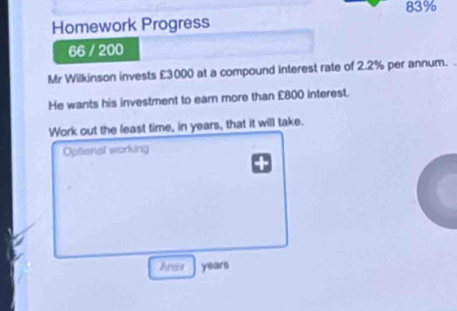 83% 
Homework Progress 
66 / 200 
Mr Wilkinson invests £3000 at a compound interest rate of 2.2% per annum. 
He wants his investment to earn more than £800 interest. 
Work out the least time, in years, that it will take. 
Optional working 
Ares years