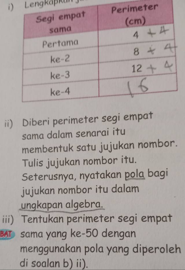 Lengkäßkun 
ii) Diberi perimeter segi empat 
sama dalam senarai itu 
membentuk satu jujukan nombor. 
Tulis jujukan nombor itu. 
Seterusnya, nyatakan pola bagi 
jujukan nombor itu dalam 
ungkapan algebra. 
iii) Tentukan perimeter segi empat 
BAT sama yang ke-50 dengan 
menggunakan pola yang diperoleh 
di soalan b) ii).