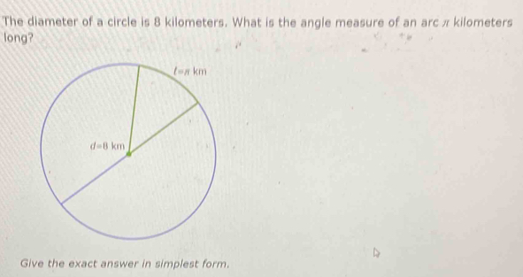 The diameter of a circle is 8 kilometers. What is the angle measure of an arc π kilometers
long?
Give the exact answer in simplest form.