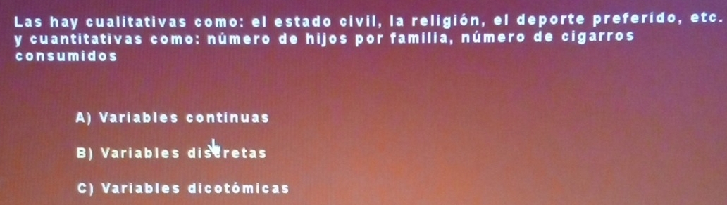 Las hay cualitativas como: el estado civil, la religión, el deporte preferido, etc.
y cuantitativas como: número de hijos por familia, número de cigarros
consumidos
A) Variables continuas
B) Variables distretas
C) Variables dicotómicas