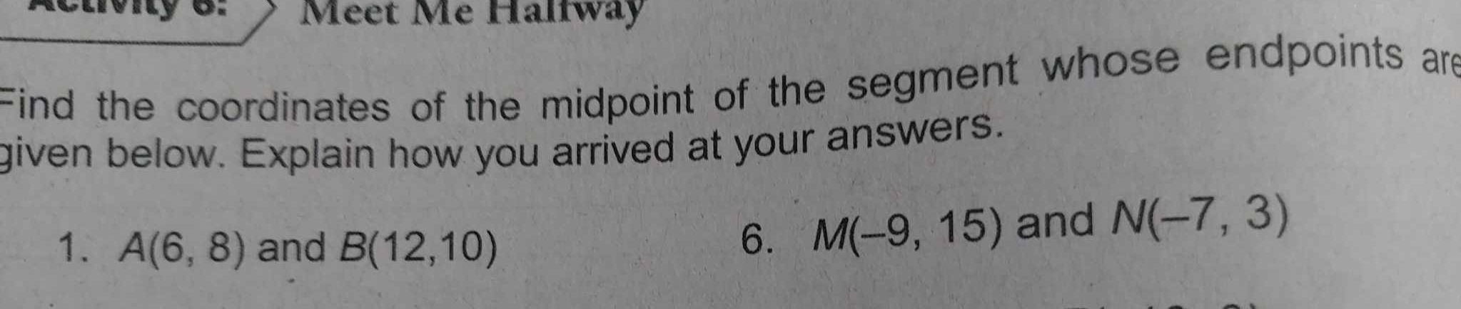 Meet Me Halfway 
Find the coordinates of the midpoint of the segment whose endpoints are 
given below. Explain how you arrived at your answers. 
1. A(6,8) and B(12,10)
6. M(-9,15) and N(-7,3)