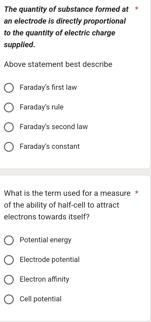 The quantity of substance formed at *
an electrode is directly proportional
to the quantity of electric charge
supplied.
Above statement best describe
Faraday's first law
Faraday's rule
Faraday's second law
Faraday's constant
What is the term used for a measure *
of the ability of half-cell to attract
electrons towards itself?
Potential energy
Electrode potential
Electron affinity
Cell potential