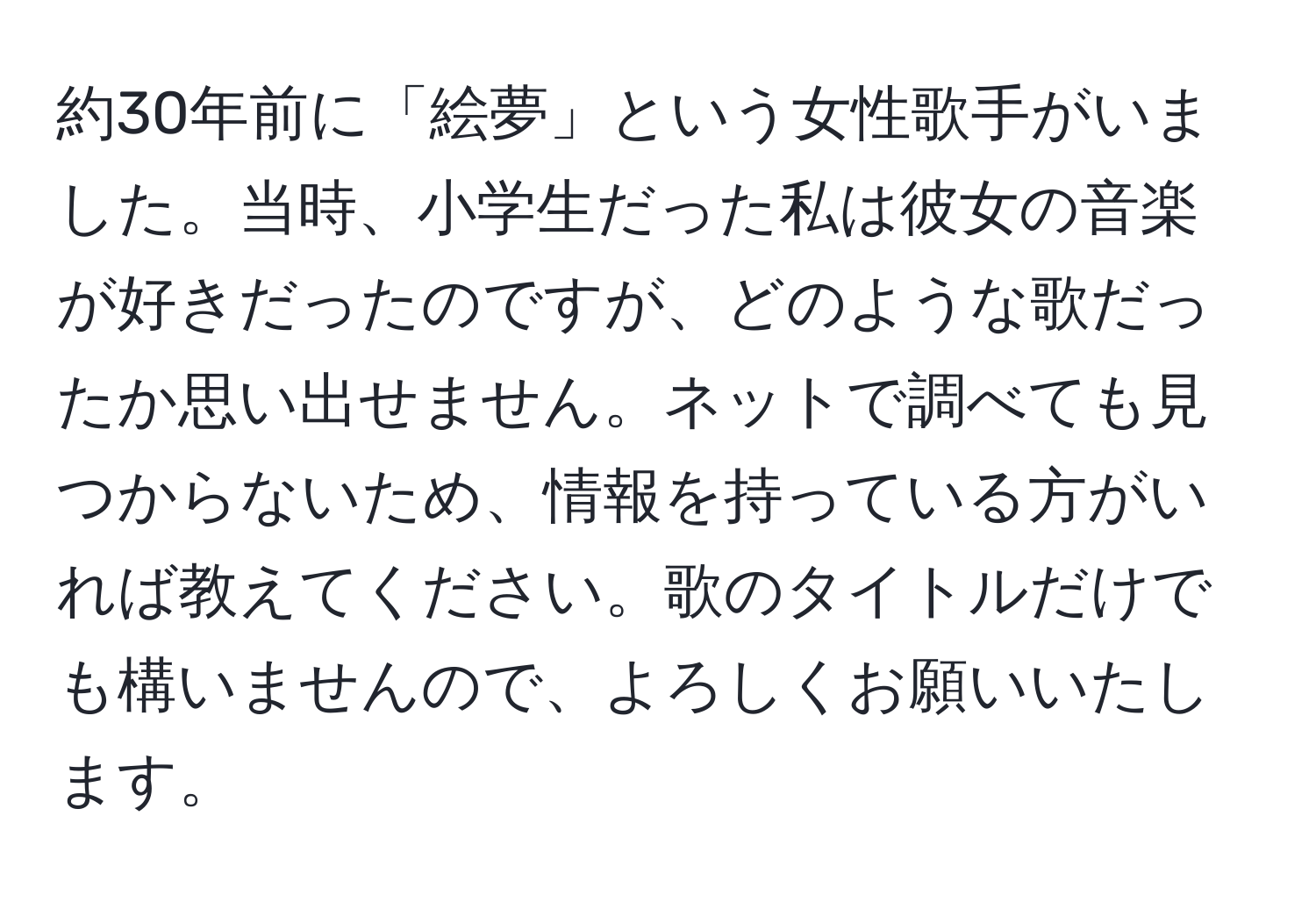 約30年前に「絵夢」という女性歌手がいました。当時、小学生だった私は彼女の音楽が好きだったのですが、どのような歌だったか思い出せません。ネットで調べても見つからないため、情報を持っている方がいれば教えてください。歌のタイトルだけでも構いませんので、よろしくお願いいたします。