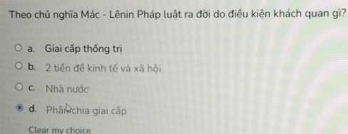 Theo chủ nghĩa Mác - Lênin Pháp luật ra đời do điều kiện khách quan gì?
a. Giai cấp thống trị
b. 2 tiền đề kinh tế và xã hội
c. Nhà nước
d. Phân chia giai cấp
Clear my choice