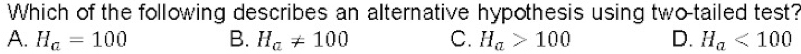 Which of the following describes an alternative hypothesis using two-tailed test?
A. H_a=100 B. H_a!= 100 C. H_a>100 D. H_a<100</tex>