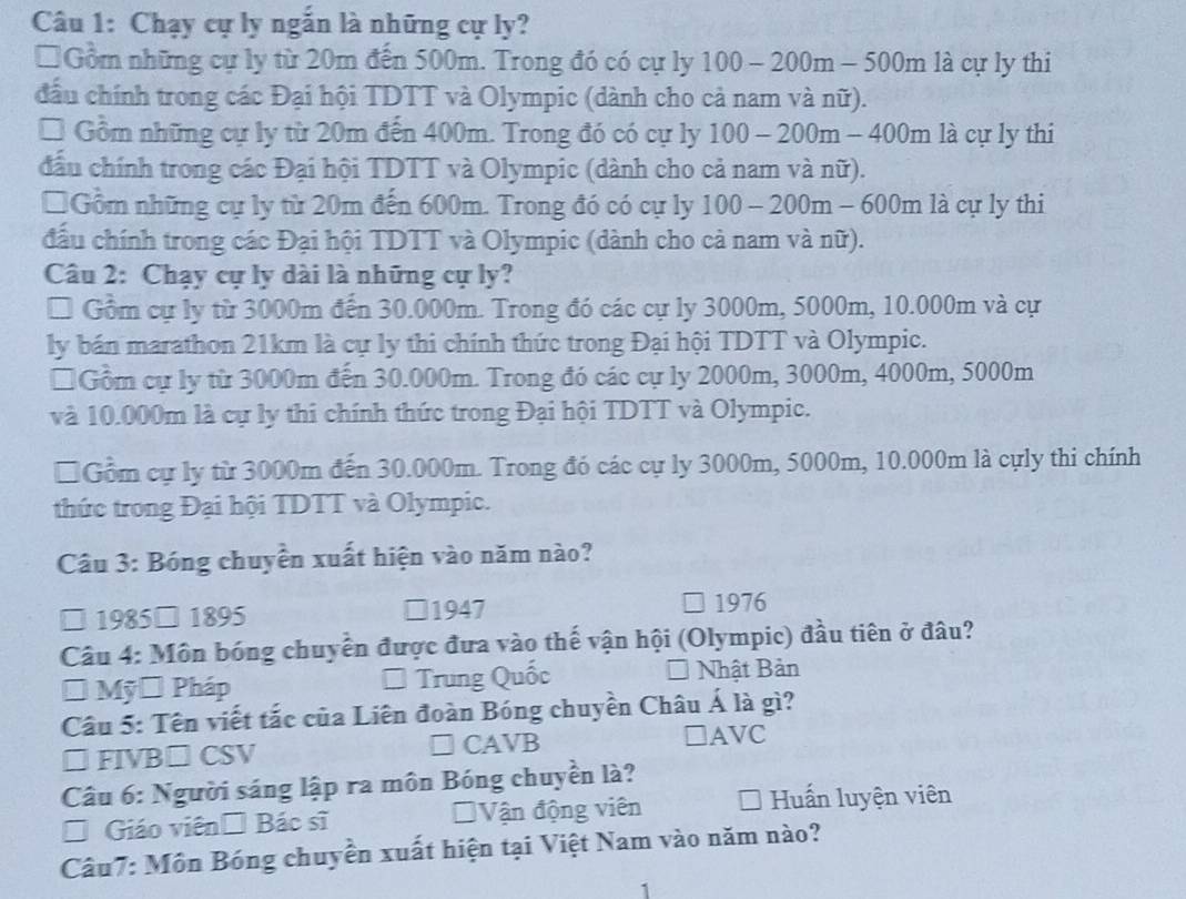 Chạy cự ly ngắn là những cự ly?
* Gồm những cự ly từ 20m đến 500m. Trong đó có cự ly 100-200m-500m là cự ly thi
đầu chính trong các Đại hội TDTT và Olympic (dành cho cả nam và nữ).
* Gồm những cự ly từ 20m đến 400m. Trong đó có cự ly 100-200m-400m là cự ly thi
đầu chính trong các Đại hội TDTT và Olympic (dành cho cả nam và nữ).
□Gồm những cự ly từ 20m đến 600m. Trong đó có cự ly 100-200m-600m là cự ly thi
đấu chính trong các Đại hội TDTT và Olympic (dành cho cả nam và nữ).
Câu 2: Chạy cự ly dài là những cự ly?
* Gồm cự ly từ 3000m đến 30.000m. Trong đó các cự ly 3000m, 5000m, 10.000m và cự
ly bán marathon 21km là cự ly thi chính thức trong Đại hội TDTT và Olympic.
□ Gồm cự ly từ 3000m đến 30.000m. Trong đó các cự ly 2000m, 3000m, 4000m, 5000m
và 10.000m là cự ly thi chính thức trong Đại hội TDTT và Olympic.
* Gồm cự ly từ 3000m đến 30.000m. Trong đó các cự ly 3000m, 5000m, 10.000m là cựly thi chính
thức trong Đại hội TDTT và Olympic.
Câu 3: Bóng chuyền xuất hiện vào năm nào?
□ 1985□ 1895 □1947 1976
Câu 4: Môn bóng chuyển được đưa vào thế vận hội (Olympic) đầu tiên ở đâu?
* Mỹờ Pháp * Trung Quốc a Nhật Bản
Câu 5: Tên viết tắc của Liên đoàn Bóng chuyền Châu Á là gì?
□ FIVB□ CSV
C Asqrt(B)
□AVC
Câu 6: Người sáng lập ra môn Bóng chuyền là?
* Giáo viên □ Bicsi Vận động viên * Huấn luyện viên
Câu7: Môn Bóng chuyền xuất hiện tại Việt Nam vào năm nào?