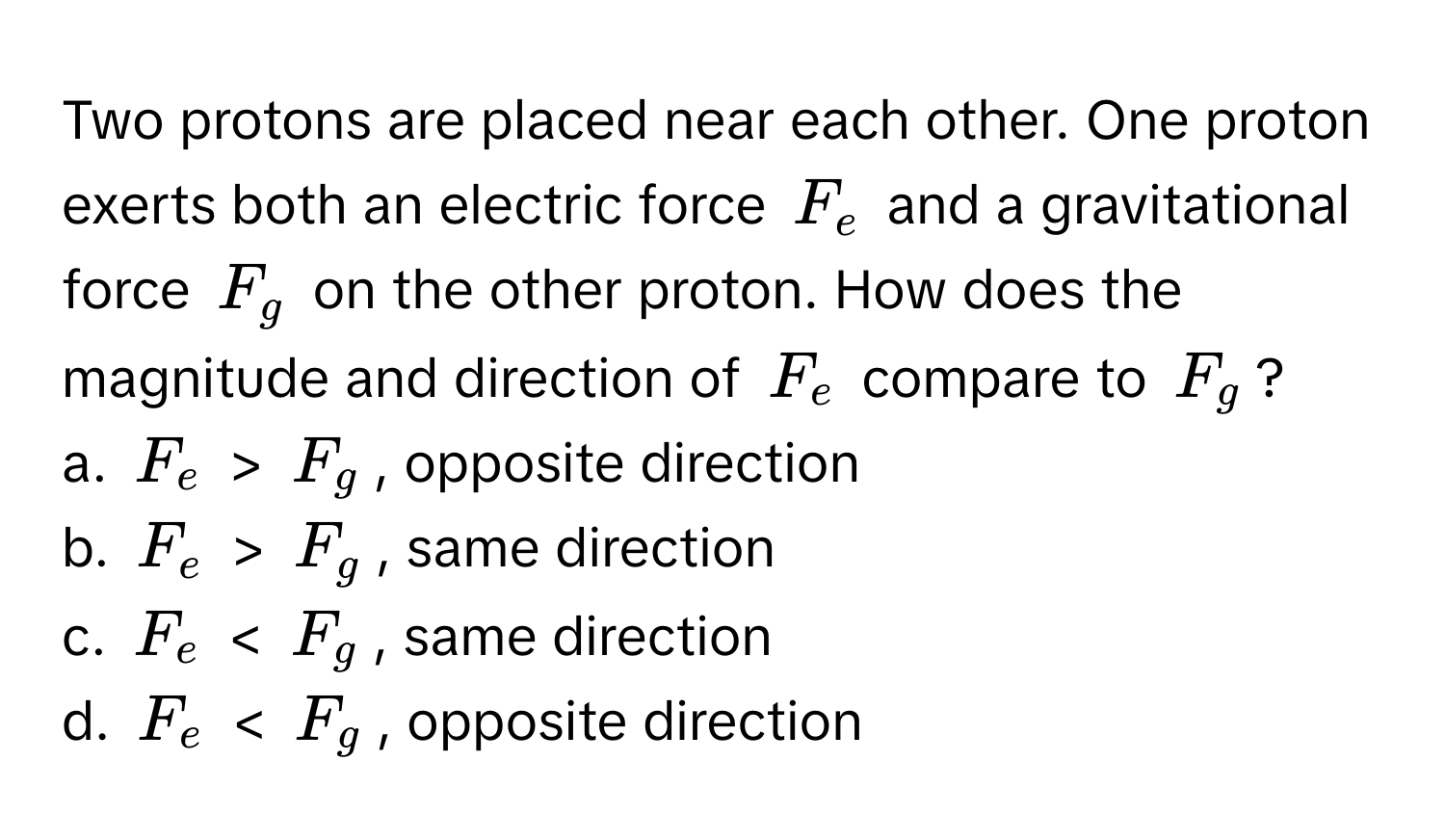 Two protons are placed near each other. One proton exerts both an electric force $F_e$ and a gravitational force $F_g$ on the other proton. How does the magnitude and direction of $F_e$ compare to $F_g$?

a. $F_e$ > $F_g$, opposite direction
b. $F_e$ > $F_g$, same direction
c. $F_e$ < $F_g$, same direction
d. $F_e$ < $F_g$, opposite direction