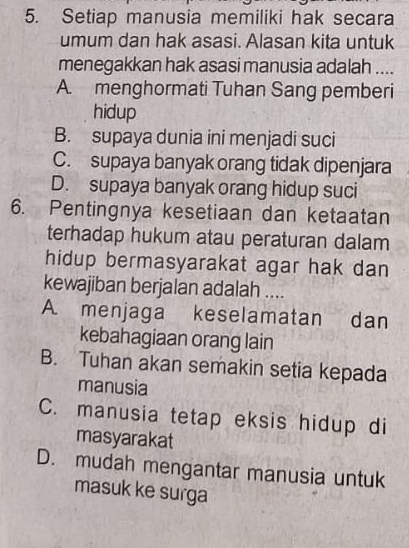 Setiap manusia memiliki hak secara
umum dan hak asasi. Alasan kita untuk
menegakkan hak asasi manusia adalah ....
A. menghormati Tuhan Sang pemberi
hidup
B. supaya dunia ini menjadi suci
C. supaya banyak orang tidak dipenjara
D. supaya banyak orang hidup suci
6. Pentingnya kesetiaan dan ketaatan
terhadap hukum atau peraturan dalam
hidup bermasyarakat agar hak dan
kewajiban berjalan adalah ....
A. menjaga keselamatan dan
kebahagiaan orang lain
B. Tuhan akan semakin setia kepada
manusia
C. manusia tetap eksis hidup di
masyarakat
D. mudah mengantar manusia untuk
masuk ke surga