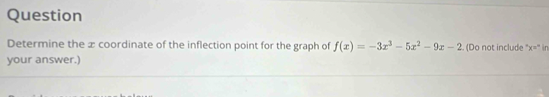 Question 
Determine the x coordinate of the inflection point for the graph of f(x)=-3x^3-5x^2-9x-2. (Do not include x='' in 
your answer.)