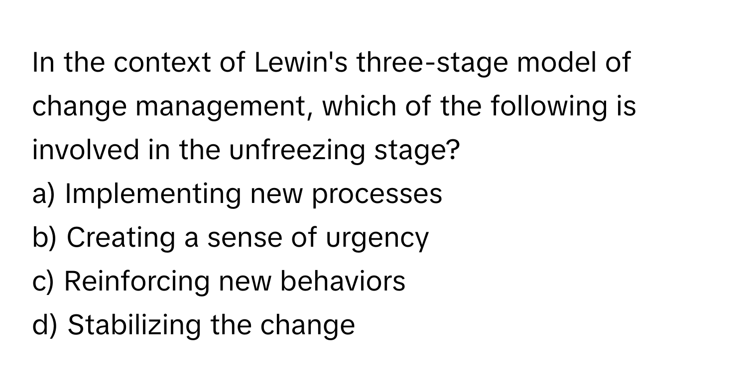 In the context of Lewin's three-stage model of change management, which of the following is involved in the unfreezing stage?

a) Implementing new processes 
b) Creating a sense of urgency 
c) Reinforcing new behaviors 
d) Stabilizing the change