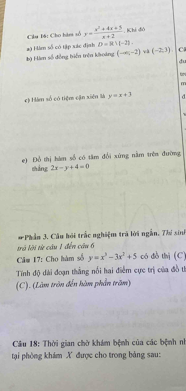 Cho hàm số y= (x^2+4x+5)/x+2 . Khi đó 
a) Hàm số có tập xác định D=R| -2. 
b) Hàm số đồng biến trên khoảng (-∈fty ;-2) và (-2;3). C 
đu 
tr 
m 
c) Hàm số có tiệm cận xiên là y=x+3
d 

e) Đồ thị hàm số có tâm đối xứng nằm trên đường 
thẳng 2x-y+4=0
* Phần 3. Câu hỏi trắc nghiệm trả lời ngắn. Thí sinh 
trả lời từ câu 1 đến câu 6 
Câu 17: Cho hàm số y=x^3-3x^2+5 có đồ thị (C) 
Tính độ dài đoạn thẳng nối hai điểm cực trị của đồ th 
(C). (Làm tròn đến hàm phần trăm) 
Câu 18: Thời gian chờ khám bệnh của các bệnh nh 
tại phòng khám X được cho trong bảng sau: