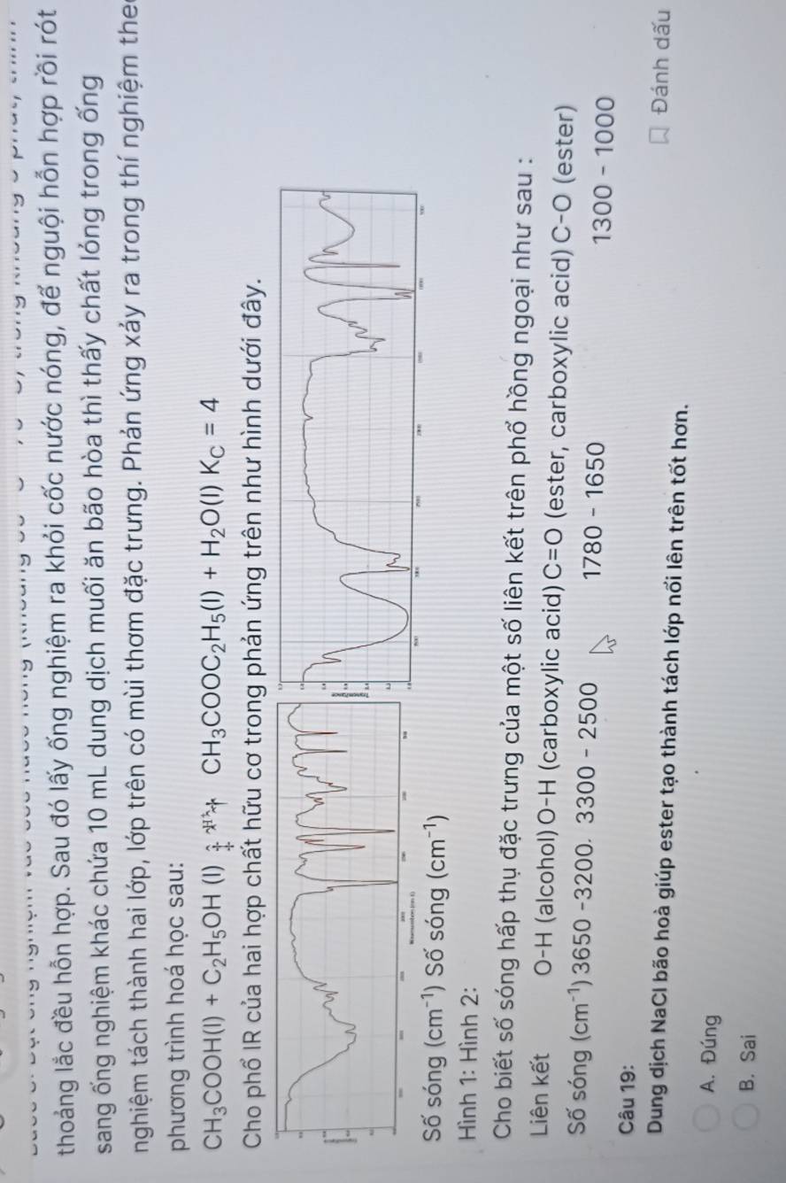 thoảng lắc đều hỗn hợp. Sau đó lấy ống nghiệm ra khỏi cốc nước nóng, để nguội hỗn hợp rồi rót
sang ống nghiệm khác chứa 10 mL dung dịch muối ăn bão hòa thì thấy chất lỏng trong ống
nghiệm tách thành hai lớp, lớp trên có mùi thơm đặc trưng. Phản ứng xảy ra trong thí nghiệm the
phương trình hoá học sau:
CH_3COOH(l)+C_2H_5OH(l)_4^((wedge)+CH_3)COOC_2H_5(l)+H_2O(l)K_c=4
Cho phổ IR của hai hợp chất hữu cơ trong phản ứng trên như hình dưới đây.
Số sóng (cm^(-1)) Số sóng (cm^(-1))
Hình 1: Hình 2:
Cho biết số sóng hấp thụ đặc trưng của một số liên kết trên phố hồng ngoại như sau :
Liên kết O-H (alcohol) □ -H (carboxylic acid) C=O (ester, carboxylic acid) C-O (ester)
Số sóng (cm^(-1))3650-3200.3300-2500
1780-1650
1300-1000
Câu 19:
Đánh dấu
Dung dịch NaCl bão hoà giúp ester tạo thành tách lớp nổi lên trên tốt hơn.
A. Đúng
B. Sai