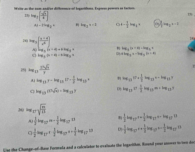 Write as the sum and/or difference of logarithms. Express powers as factors.
23) log _2( sqrt(x)/4 ) 23)
A) -2log _2x B) log _2x-2 C) 4- 1/2 log _2x D)  1/2 log _2x-2
24
24) log _5( (x+4)/x^6 ) log _5(x+4)-log _5x
A) log _5(x+4)+6log _5x
B)
C) log _5(x+4)-6log _5x
D) 6log _5x-log _5(x+4)
25) log _13 17sqrt(x)/y 
2
A) log _13y-log _1317- 1/2 log _13x B) log _1317+ 1/2 log _13x-log _13y
C) log _13(17sqrt(x))-log _13y
D) log _1317 1/2 log _13m+log _13y
26) log _17sqrt(frac rs)13
A)  1/2 log _17rs- 1/2 log _1713
B)  1/2 log _17r+ 1/2 log _17s-log _1713
C)  1/2 log _17r·  1/2 log _17s+ 1/2 log _1713 D)  1/2 log _17r+ 1/2 log _17s- 1/2 log _1713
Use the Change-of-Base Formula and a calculator to evaluate the logarithm. Round your answer to two dec