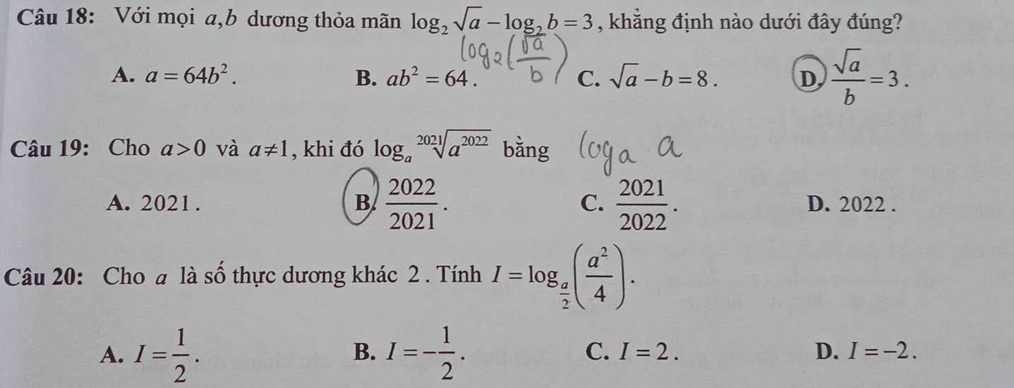 Với mọi a,b dương thỏa mãn log _2sqrt(a)-log _2b=3 , khẳng định nào dưới đây đúng?
A. a=64b^2. B. ab^2=64. C. sqrt(a)-b=8. D,  sqrt(a)/b =3. 
Câu 19: Cho a>0 và a!= 1 , khi đó log _asqrt[2021](a^(2022)) bằng
A. 2021. B  2022/2021 . C.  2021/2022 . D. 2022.
Câu 20: Cho # là số thực dương khác 2 . Tính I=log _ a/2 ( a^2/4 ).
B.
C. I=2. D.
A. I= 1/2 . I=- 1/2 . I=-2.