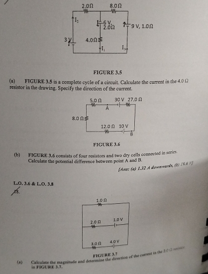 2.0Ω 8.0Ω
I_2 6 V
2.0Ω 9 V, 1.0Ω
3 y 4.0Ω
T_1 I_1
FIGURE 3.5 
(a) FIGURE 3.5 is a complete cycle of a circuit. Calculate the current in the 4.0 Ω
resistor in the drawing. Specify the direction of the current. 
FIGURE 3.6 
(b) FIGURE 3.6 consists of four resistors and two dry cells connected in series. 
Calculate the potential difference between point A and B. 
Ans: (a) 1.32 A downwards, (b) 19.6 ½ ] 
L. O. 3.6 & L. O. 3.8
18.
1.0 Ω
1.0 V
2.oΩ
3.0Ω 4.0 V
FIGURE 3.7 
(8) Calculate the magnitude and deterntd the direction of the current in the 2.0 Ω2 rovision 
in FIGURE 3,7.