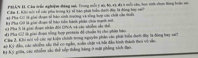 PHÀN II. Câu trắc nghiệm đúng sai. Trong mỗi ý a), b), c), d) ở mỗi câu, học sinh chọn đúng hoặc sai.
Câu 1. Khi nói về các pha trong kỳ tế bào phát biểu dưới đây là đúng hay sai?
a) Pha G1 là giai đoạn tế bào sinh trưởng và tổng hợp các chất cần thiết.
b) Pha G0 là giai đoạn tế bào tiến hành phân chia mạnh mẽ.
c) Pha S là giai đoạn nhân đôi DNA và các nhiễm sắc thể.
d) Pha G2 là giai đoạn tổng hợp protein để chuẩn bị cho phân bào.
Câu 2. Khi nói về các sự kiện chính trong nguyên phân các phát biểu dưới đây là đúng hay sai?
a) Kỳ đầu, các nhiễm sắc thể co ngắn, xoắn chặt và bắt đầu hình thành thoi vô sắc.
b) Kỳ giữa, các nhiễm sắc thể xếp thẳng hàng ở mặt phẳng xích đạo.