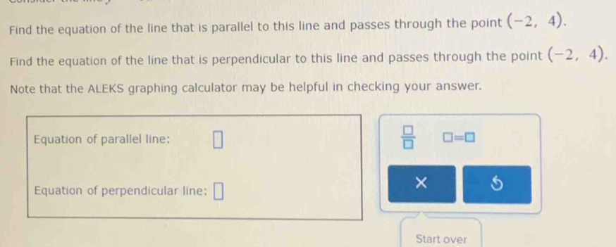 Find the equation of the line that is parallel to this line and passes through the point (-2,4). 
Find the equation of the line that is perpendicular to this line and passes through the point (-2,4). 
Note that the ALEKS graphing calculator may be helpful in checking your answer. 
Equation of parallel line: □  □ /□   □ =□
Equation of perpendicular line: 
× 
Start over