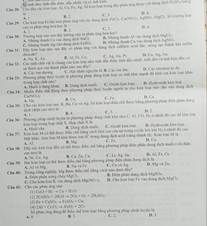 Dể tính đẻo, tính dẫn điện, dẫn nhiệt, và có ánh kim.
Câu 28: "Cho dãy các kim loại: Al, Cu, Fe, Ag. Số kim loại trong dãy phản ứng được với dung dịch H_2SO_4 loāng
là
A. 1. B. 2. C. 3. D. 4.
Câu 29: Cho kim loại Fe lần lượt phản ứng với các dung dịch: FeCl_3,Cu(NO_3)_2. AgNO_3. MgCl_2. Số trường hợp
xáy ra phân ứng hoá học là
A. 1. B. 2. C. 3. D. 4.
Câu 30: Trường hợp nào sau đây không xảy ra phản ứng hóa học?
A. Nhúng thanh Cu vào dung dịch NaCl. B. Nhúng thanh Al vào dung dịch MgCl_2.
C. Nhúng thanh Ag vào dung dịch FeSO₄. D. Nhúng thanh Cu vào dung dịch AgNO_3
Câu 31: Dãy kim loại nào sau đây có phản ứng với dung dịch sulfuric acid đặc, nóng tạo thành khí sulfur
dioxide? D. Cu, Ag, Au.
A. Na, K, Au. B. Al, Fe, Cu. C. Ag, Au, Pt.
Câu 32: Các tính chất vật lí chung của kim loại như tính dẫn điện, tính dẫn nhiệt, tính dẻo và ánh kim đều có
sự tham gia của thành phần nào sau đây?
A. Các ion dương. C. Hạt nhân nguyên tử.B. Các ion âm. D. Các electron tự do.
Câu 33: Phương pháp thuỷ luyện là phương pháp dùng kim loại có tính khử mạnh để khử ion kim loại khác
trong hợp chất nào?
A. Muồi ở dạng khan. B. Dung dịch muối. C. Oxide kim loại. D. Hydroxide kim loại.
Câu 34: Muốn điều chế đồng theo phương pháp thuỷ luyện người ta cho kim loại nào cho vào dung dịch
Cu(NO -1
A. Na. B. Cu. C. Fe. D. Ca.
Câu 35: Cho các kim loại sau: K, Ba, Cu và Ag. Số kim loại điều chể được bằng phương pháp điện phân dung
dịch (điện cực trơ) là
A. 1. B. 4. C. 3. D. 2.
Câu 36: Phương pháp nhiệt luyện là phương pháp dùng chất khử như C. Al, CO, H· ở nhiệt độ cao để khứ ion
kim loại trong hợp chất X. Hợp chất X là
A. Muối rắn. B. Dung dịch muồi. C. Oxide kim loại. D. Hydroxide kim loại.
Câu 37: Kim loại M có thể được điều chế bằng cách khử ion của nó trong oxide bởi khí H_2 ở nhiệt độ cao.
Mặt khác, kim loại M khử được ion H^+ trong dung dịch acid loãng thành H_2. Kim loại M là
A. Al. B. Mg. C. Fe. D. Cu.
Câu 38: Dãy các kim loại đều có thể được điều chế bằng phương pháp điện phân dung dịch muối (với điện
cực trơ) là
A. Ni, Cu, Ag. B. Ca, Zn, Cu. C. Li, Ag. Sn. D. Al. Fe, Cr.
Câu 39: Hai kim loại có thể được điều chế bằng phương pháp điện phân dung dịch là
A. Al và Mg. B. Na và Fe. C. Cu và Ag. D. Mg và Zn.
Câu 40: Trong công nghiệp. Mg được điều chể bằng cách nào dưới đây?
A. Điện phân nóng chảy MgCl_2. B. Điện phân dung dịch MgSO₄.
C. Cho kim loại K vào dung dịch Mg(NO_3)_2. D. Cho kim loại Fe vào dung dịch MgCl_2.
Câu 41: Cho các phản ứng sau:
(1) CuO+H_2to Cu+H_2O;
(2) 2CuSO_4+2H_2Oto 2Cu+O_2+2H_2SO_4:
(3) Fe+CuSO_4to FeSO_4+Cu;
(4) 2Al+Cr_2O_3to Al_2O_3+2Cr.
Số phản ứng dùng đề điều chế kim loại bằng phương pháp nhiệt luyện là
A. 4. B. 3. C. 2. D. 1.