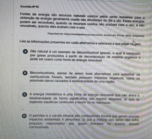 Questão N^015
Fontes de energia são recursos naturais usados pelos seres humanos para a
obtenção da energia geralmente usada nas atividades do dia a dia. Essas energias
podem ser renováveis, quando os recursos usados não acabam com o uso, e não
renováveis, quando eles acabam com o uso.
Disponível em: https://mundoeducacao.uol.com.br. Acesso em: 24 nov. 2020. (adaptado)
Leia as informações presentes em cada alternativa e selecione a que julgar co reta.
Gás natural é um exemplo de biocombustível gasoso, o qual é composto
por gases produzidos a partir da decomposição de matéria orgânica e
pode ser usado como fonte de energia renovável.
Biocombustíveis, apesar de serem boas alternativas para substituir os
combustíveis fósseis, também possuem impactos negativos, como os
possíveis danos causados à biodiversidade de uma região.
A energia hidrelétrica é uma fonte de energia renovável que não altera a
biodiversidade de forma significativa nas regiões alagadas, já que as
espécies aquáticas continuam a existir no rio represado.
O O petróleo e o carvão mineral são combustíveis fósseis que geram poucos
impactos ambientais à atmosfera, já que a maioria dos seres não sofre
prejuízos relacionados aos gases liberados na queima desses
combustíveis.