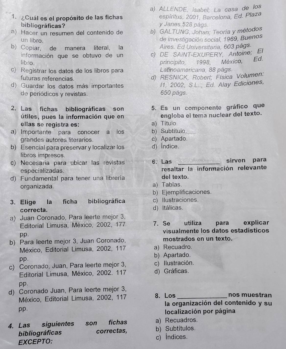 ALLENDE, Isabel; La casa de los
1. ¿Cuál es el propósito de las fichas espiritus. 2001, Barcelona, Ed. Plaza
bibliográficas? y Janes,528 págs.
a) Hacer un resumen del contenido de b) GALTUNG, Johan; Teoría y métodos
un libro. de investigación social, 1969, Buenos
b) Copiar, de manera literal, la Aires. Ed Universitaria, 603 págs.
información que se obtuvo de un c) DE SAINT-EXUPERY, Antoine; El
libro. principito, 1998, México, Ed.
c) Registrar los datos de los libros para Latinoamericana, 88 págs.
futuras referencias.
d) RESNICK, Robert; Física Volumen:
d) Guardar los datos más importantes I1, 2002, S.L.., Ed. Alay Ediciones,
de periódicos y revistas. 650 págs.
2. Las fichas bibliográficas son 5. Es un componente gráfico que
útiles, pues la información que en engloba el tema nuclear del texto.
ellas se registra es: a) Título.
a) Importante para conocer a los b) Subtítulo.
grandes autores literarios. c) Apartado.
b) Esencial para preservar y localizar los d) Índice.
libros impresos.
c) Necesaria para ubicar las revistas 6. Las _sirven para
especializadas. resaltar la información relevante
d) Fundamental para tener una librería del texto.
organizada. a) Tablas.
b) Ejemplificaciones.
3. Elige la ficha bibliográfica c) Ilustraciones.
correcta. d) Itálicas.
a) Juan Coronado, Para leerte mejor 3,
Editorial Limusa, México, 2002, 177 7. Se utiliza para explicar
visualmente los datos estadísticos
pp.
b) Para leerte mejor 3, Juan Coronado, mostrados en un texto.
México, Editorial Limusa, 2002, 117 a) Recuadro.
b) Apartado.
pp.
c) Coronado, Juan, Para leerte mejor 3, c) Ilustración.
Editorial Limusa, México, 2002. 117 d) Gráficas.
pp.
d) Coronado Juan, Para leerte mejor 3,
México, Editorial Limusa, 2002, 117 8. Los_
nos muestran
la organización del contenido y su
pp.
localización por página
4. Las siguientes son fichas a) Recuadros.
bibliográficas correctas, b) Subtítulos.
c) Índices.
EXCEPTO: