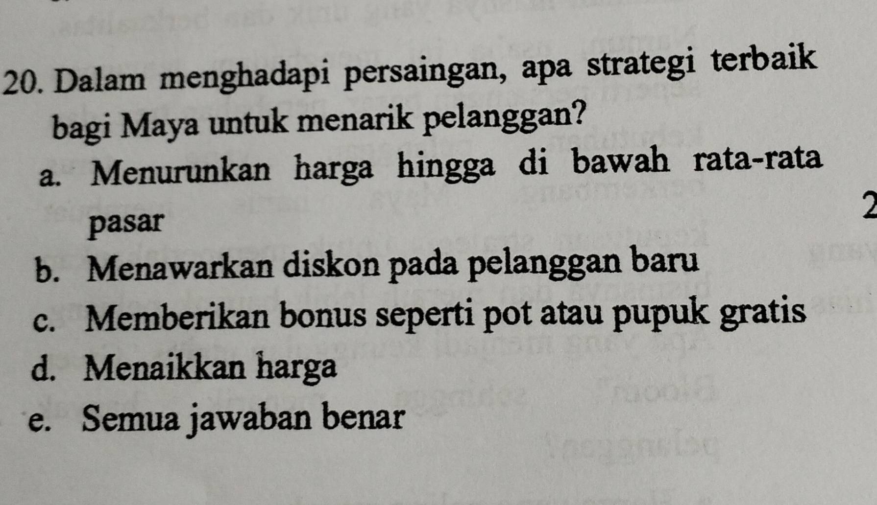 Dalam menghadapi persaingan, apa strategi terbaik
bagi Maya untuk menarik pelanggan?
a. Menurunkan harga hingga di bawah rata-rata
2
pasar
b. Menawarkan diskon pada pelanggan baru
c. Memberikan bonus seperti pot atau pupuk gratis
d. Menaikkan harga
e. Semua jawaban benar