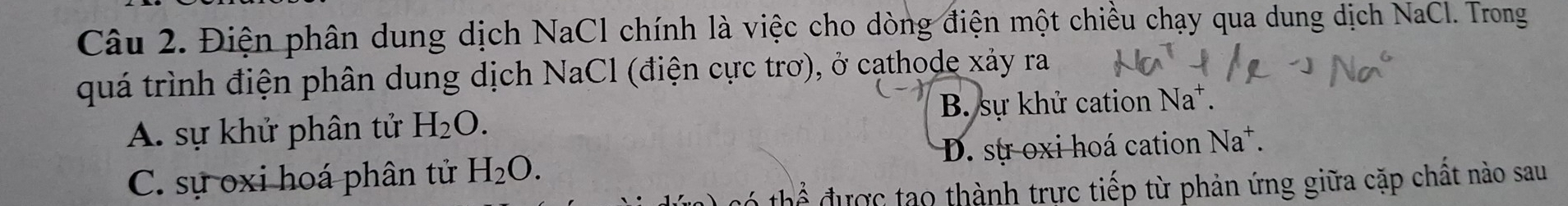 Điện phân dung dịch NaCl chính là việc cho dòng điện một chiều chạy qua dung dịch NaCl. Trong
quá trình điện phân dung dịch NaCl (điện cực trơ), ở cathode xảy ra
A. sự khử phân tử H_2O. B. sự khử cation Na*.
C. sự oxi hoá phân tử H_2O. D. sự oxi hoá cation Na^+. 
được tạo thành trực tiếp từ phản ứng giữa cặp chất nào sau